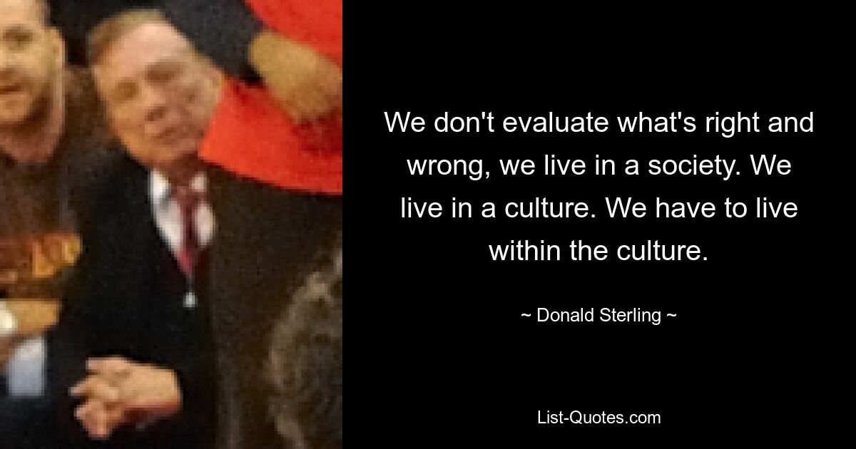 We don't evaluate what's right and wrong, we live in a society. We live in a culture. We have to live within the culture. — © Donald Sterling