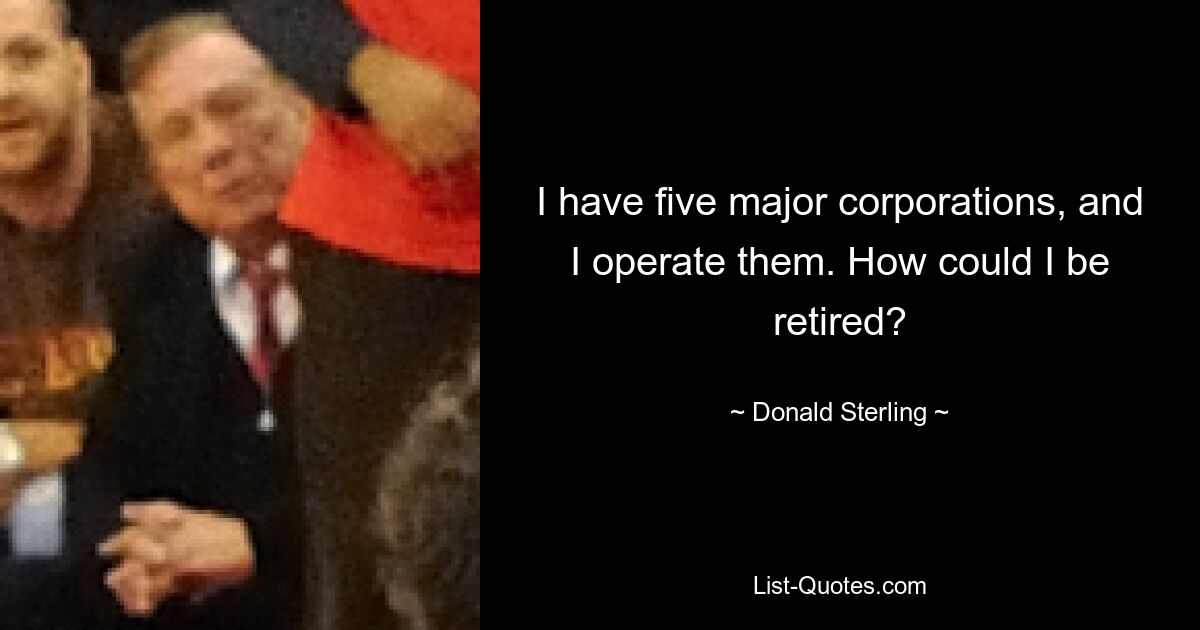 I have five major corporations, and I operate them. How could I be retired? — © Donald Sterling