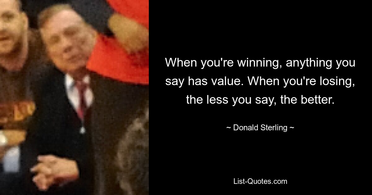 When you're winning, anything you say has value. When you're losing, the less you say, the better. — © Donald Sterling