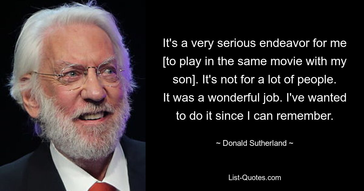 It's a very serious endeavor for me [to play in the same movie with my son]. It's not for a lot of people. It was a wonderful job. I've wanted to do it since I can remember. — © Donald Sutherland