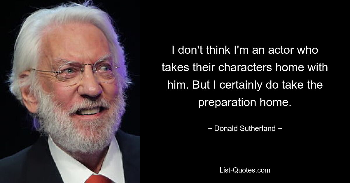 I don't think I'm an actor who takes their characters home with him. But I certainly do take the preparation home. — © Donald Sutherland