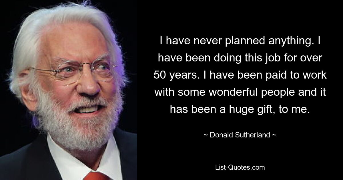 I have never planned anything. I have been doing this job for over 50 years. I have been paid to work with some wonderful people and it has been a huge gift, to me. — © Donald Sutherland