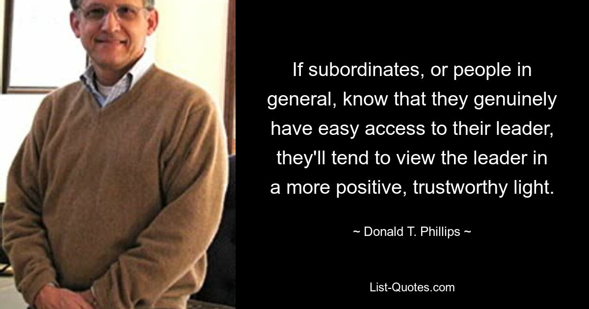 If subordinates, or people in general, know that they genuinely have easy access to their leader, they'll tend to view the leader in a more positive, trustworthy light. — © Donald T. Phillips