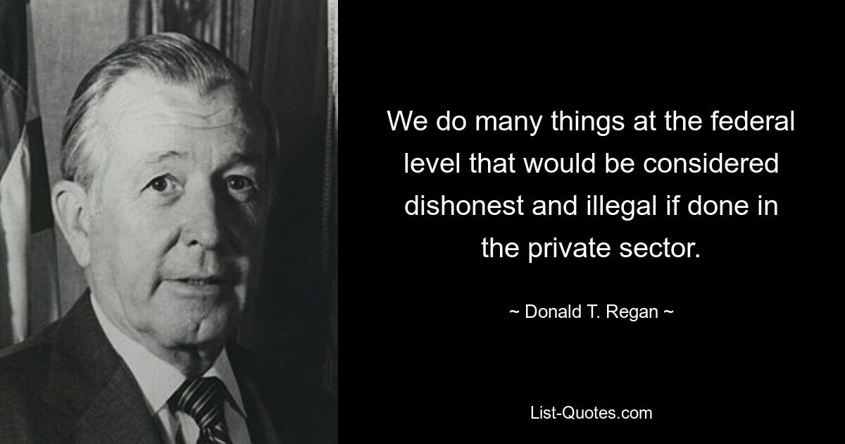 We do many things at the federal level that would be considered dishonest and illegal if done in the private sector. — © Donald T. Regan