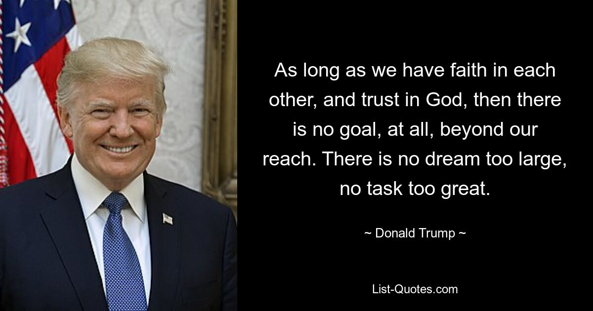 As long as we have faith in each other, and trust in God, then there is no goal, at all, beyond our reach. There is no dream too large, no task too great. — © Donald Trump