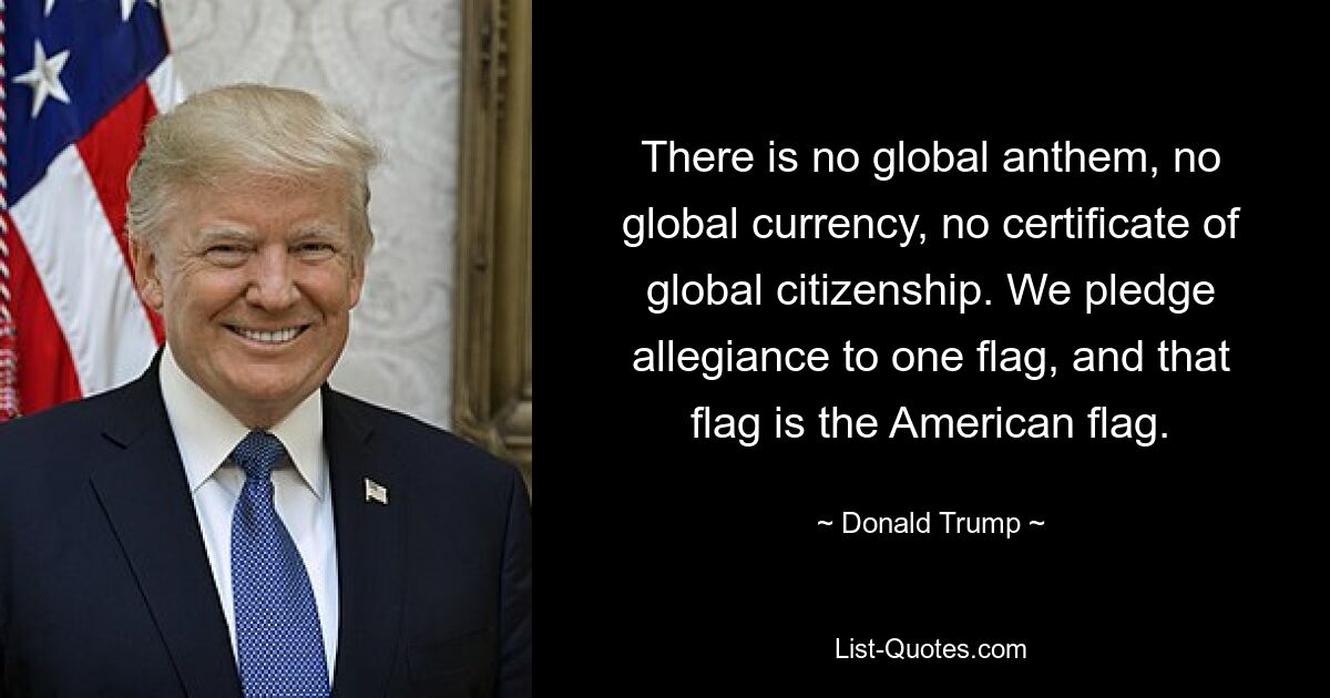 There is no global anthem, no global currency, no certificate of global citizenship. We pledge allegiance to one flag, and that flag is the American flag. — © Donald Trump