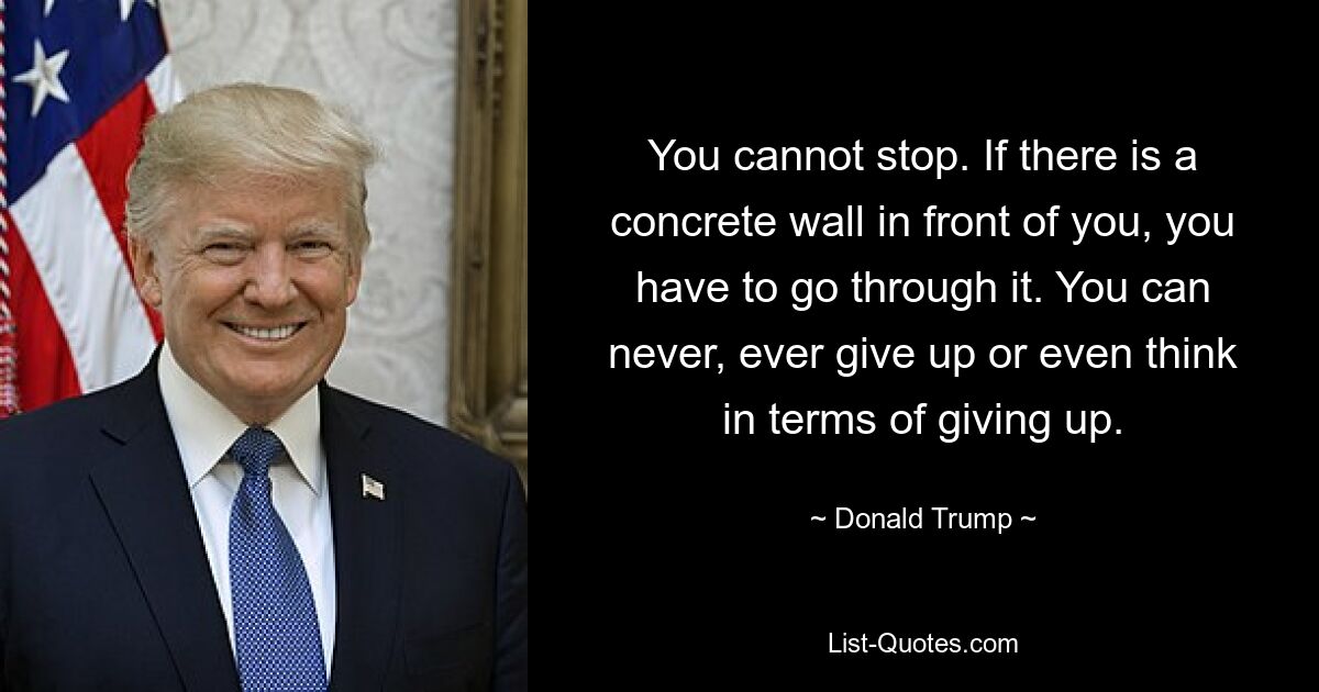 You cannot stop. If there is a concrete wall in front of you, you have to go through it. You can never, ever give up or even think in terms of giving up. — © Donald Trump