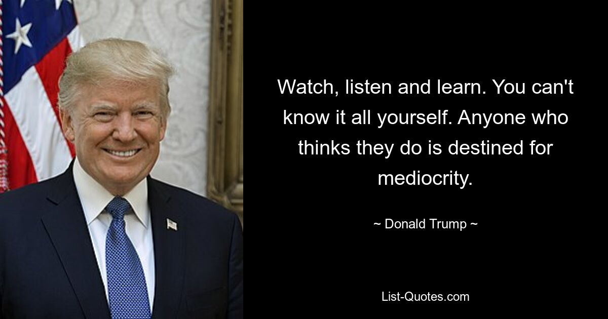 Watch, listen and learn. You can't know it all yourself. Anyone who thinks they do is destined for mediocrity. — © Donald Trump