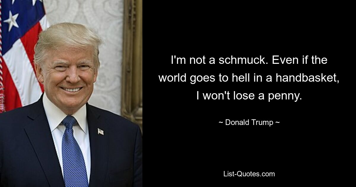 I'm not a schmuck. Even if the world goes to hell in a handbasket, I won't lose a penny. — © Donald Trump