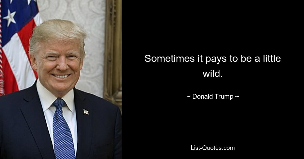 Sometimes it pays to be a little wild. — © Donald Trump