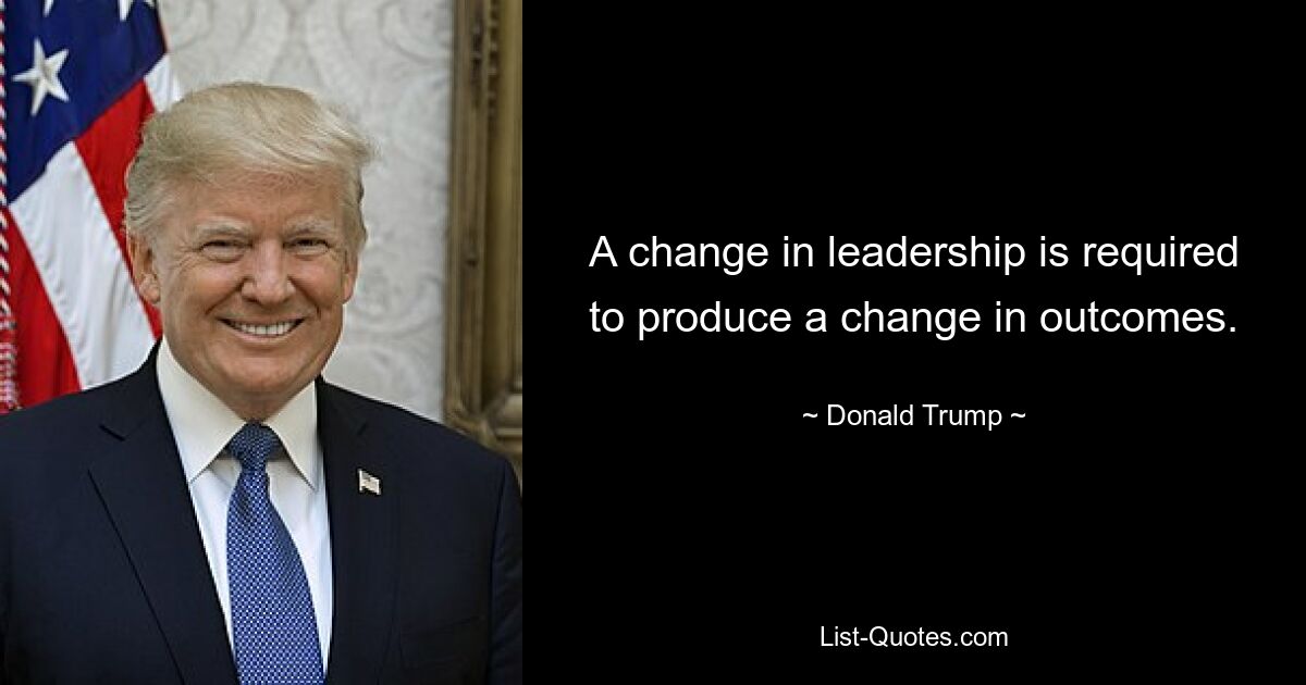 A change in leadership is required to produce a change in outcomes. — © Donald Trump