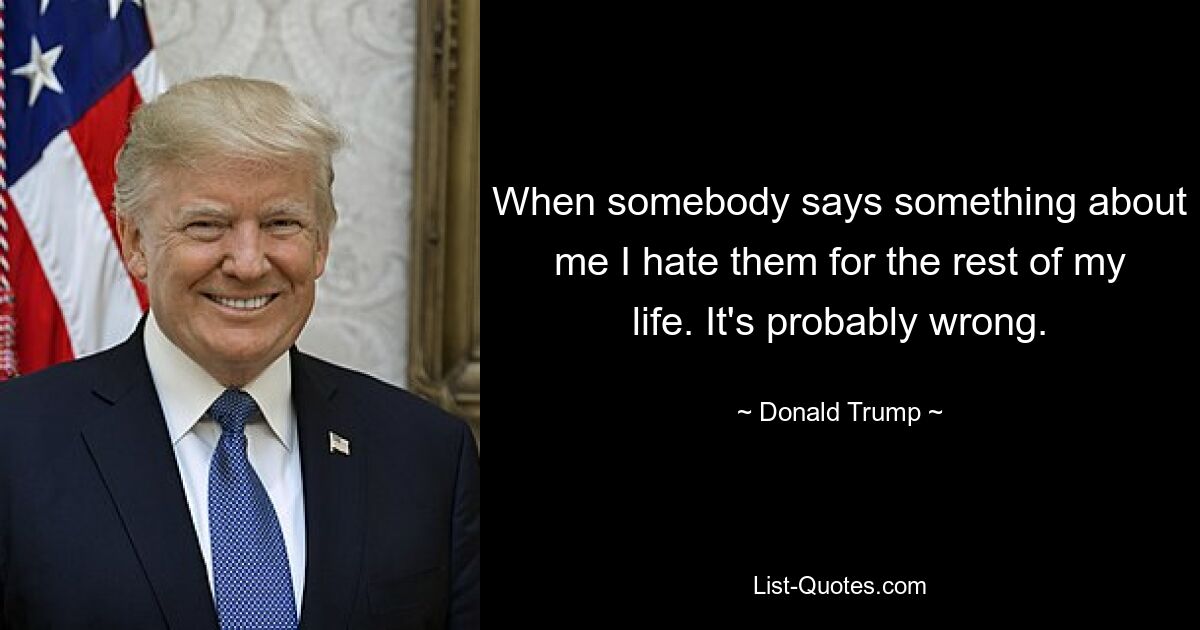 When somebody says something about me I hate them for the rest of my life. It's probably wrong. — © Donald Trump