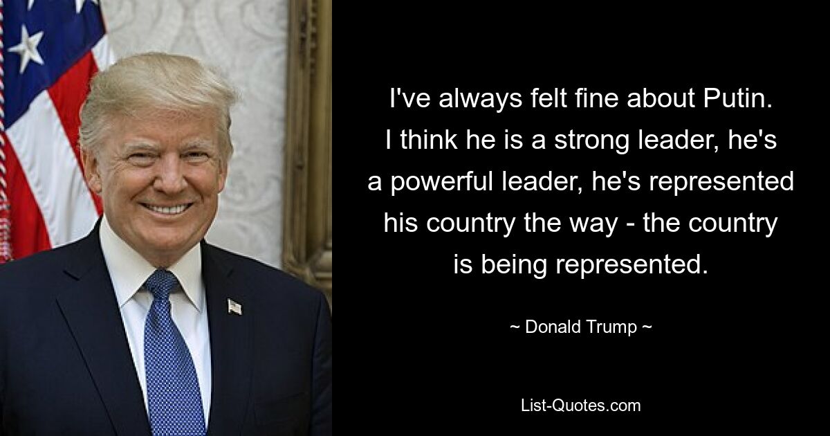 I've always felt fine about Putin. I think he is a strong leader, he's a powerful leader, he's represented his country the way - the country is being represented. — © Donald Trump