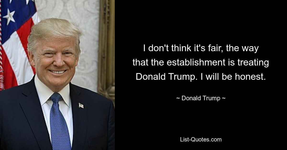 I don't think it's fair, the way that the establishment is treating Donald Trump. I will be honest. — © Donald Trump