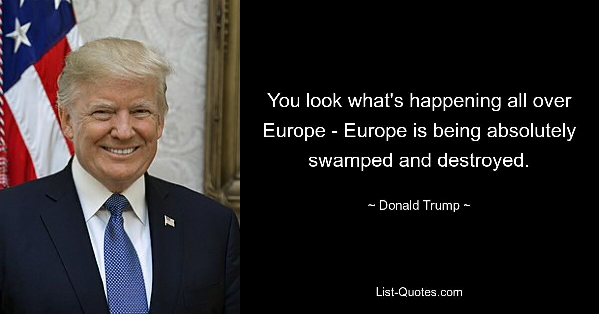 You look what's happening all over Europe - Europe is being absolutely swamped and destroyed. — © Donald Trump