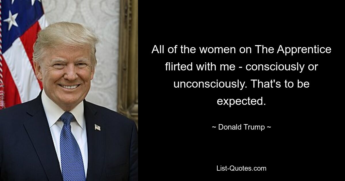 All of the women on The Apprentice flirted with me - consciously or unconsciously. That's to be expected. — © Donald Trump