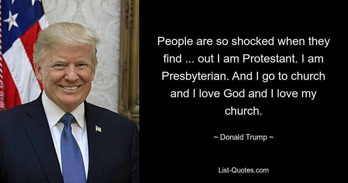 People are so shocked when they find ... out I am Protestant. I am Presbyterian. And I go to church and I love God and I love my church. — © Donald Trump