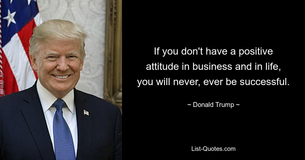 If you don't have a positive attitude in business and in life, you will never, ever be successful. — © Donald Trump