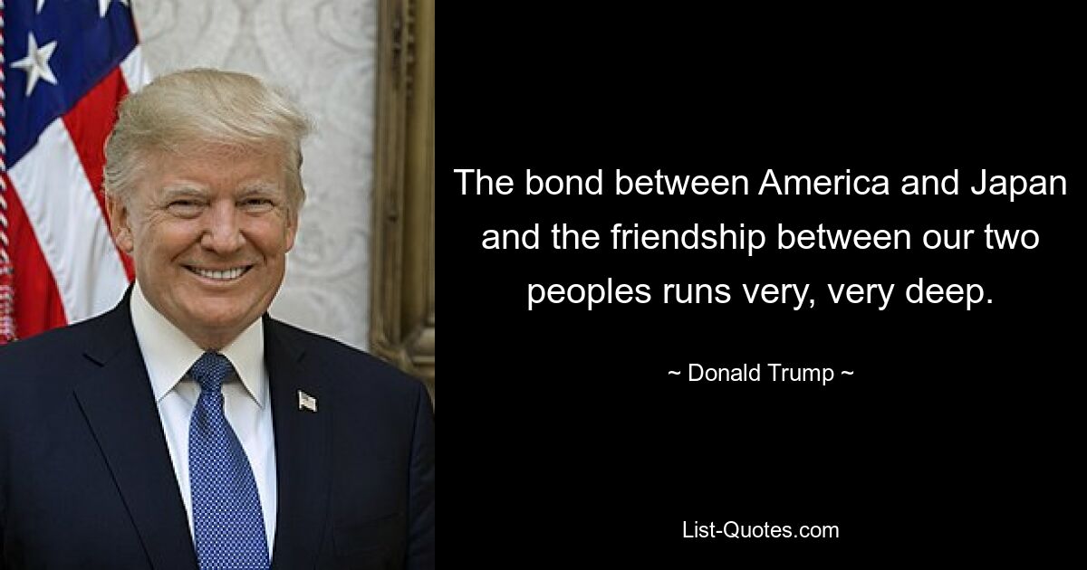 The bond between America and Japan and the friendship between our two peoples runs very, very deep. — © Donald Trump