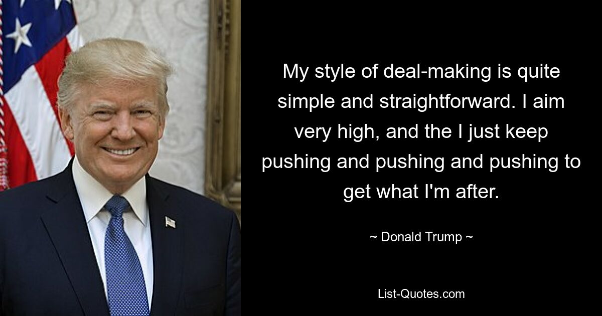 My style of deal-making is quite simple and straightforward. I aim very high, and the I just keep pushing and pushing and pushing to get what I'm after. — © Donald Trump