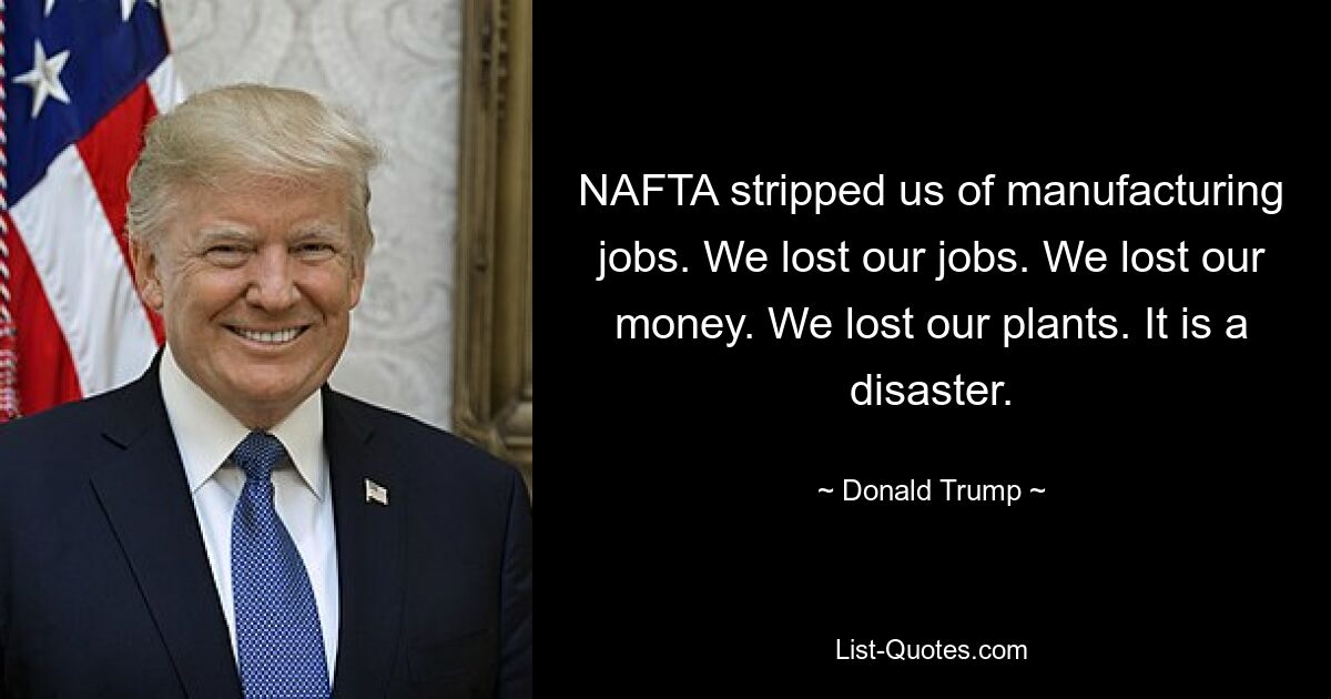 NAFTA stripped us of manufacturing jobs. We lost our jobs. We lost our money. We lost our plants. It is a disaster. — © Donald Trump