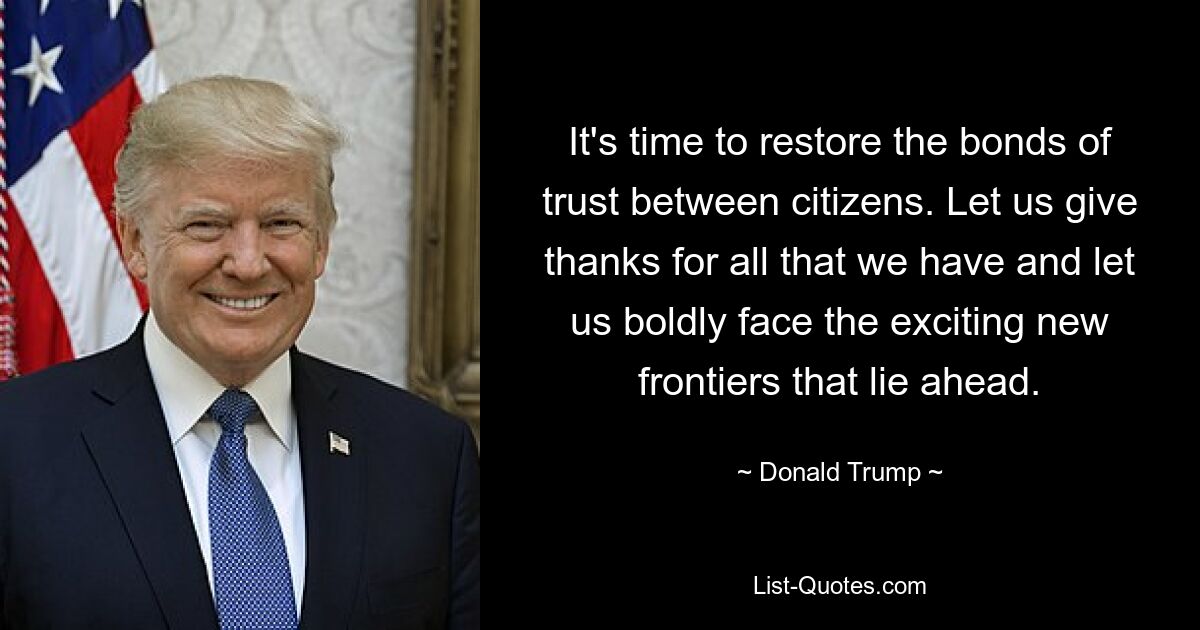 It's time to restore the bonds of trust between citizens. Let us give thanks for all that we have and let us boldly face the exciting new frontiers that lie ahead. — © Donald Trump