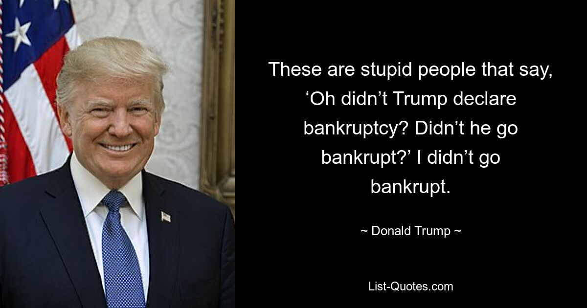 These are stupid people that say, ‘Oh didn’t Trump declare bankruptcy? Didn’t he go bankrupt?’ I didn’t go bankrupt. — © Donald Trump