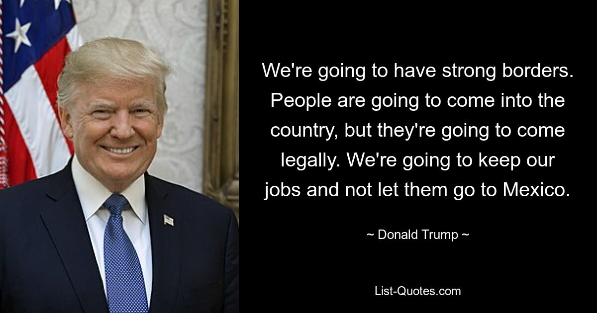 We're going to have strong borders. People are going to come into the country, but they're going to come legally. We're going to keep our jobs and not let them go to Mexico. — © Donald Trump