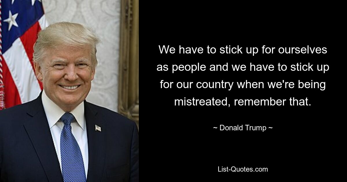 We have to stick up for ourselves as people and we have to stick up for our country when we're being mistreated, remember that. — © Donald Trump