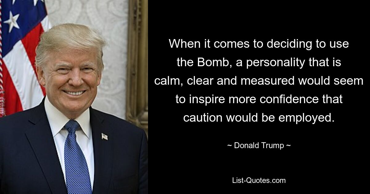 When it comes to deciding to use the Bomb, a personality that is calm, clear and measured would seem to inspire more confidence that caution would be employed. — © Donald Trump