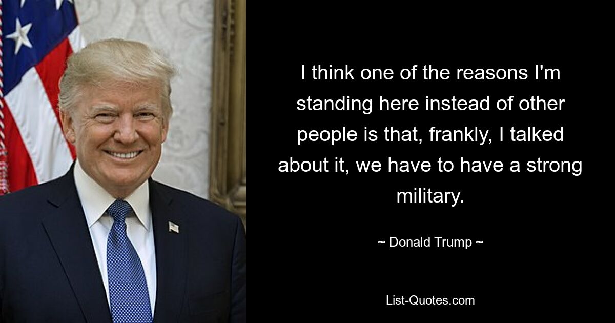 I think one of the reasons I'm standing here instead of other people is that, frankly, I talked about it, we have to have a strong military. — © Donald Trump