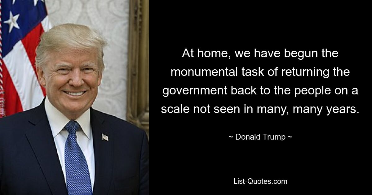 At home, we have begun the monumental task of returning the government back to the people on a scale not seen in many, many years. — © Donald Trump