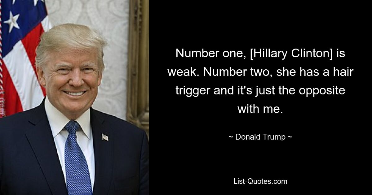 Number one, [Hillary Clinton] is weak. Number two, she has a hair trigger and it's just the opposite with me. — © Donald Trump