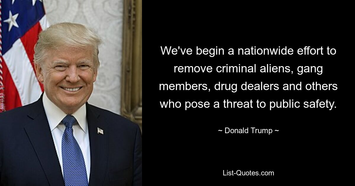 We've begin a nationwide effort to remove criminal aliens, gang members, drug dealers and others who pose a threat to public safety. — © Donald Trump