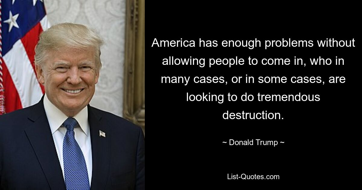 America has enough problems without allowing people to come in, who in many cases, or in some cases, are looking to do tremendous destruction. — © Donald Trump