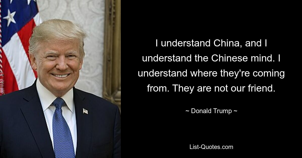 I understand China, and I understand the Chinese mind. I understand where they're coming from. They are not our friend. — © Donald Trump