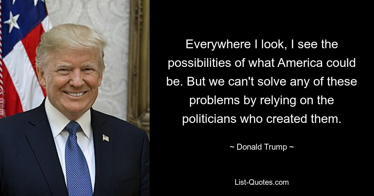 Everywhere I look, I see the possibilities of what America could be. But we can't solve any of these problems by relying on the politicians who created them. — © Donald Trump