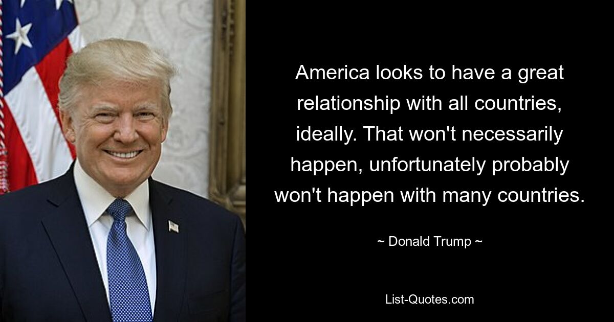 America looks to have a great relationship with all countries, ideally. That won't necessarily happen, unfortunately probably won't happen with many countries. — © Donald Trump