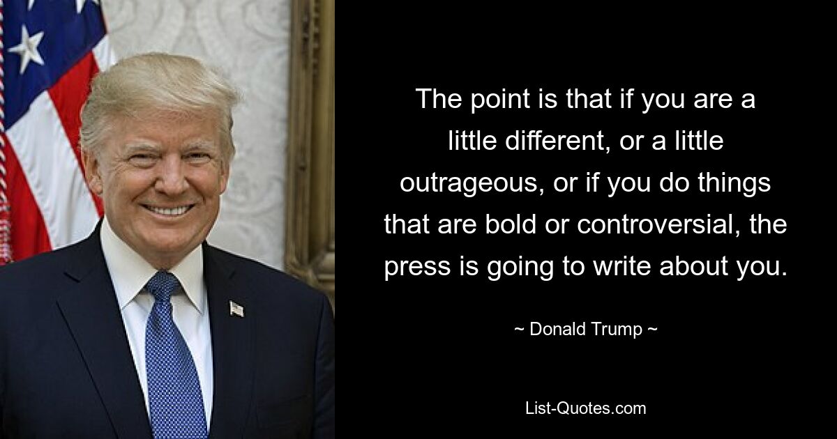 The point is that if you are a little different, or a little outrageous, or if you do things that are bold or controversial, the press is going to write about you. — © Donald Trump