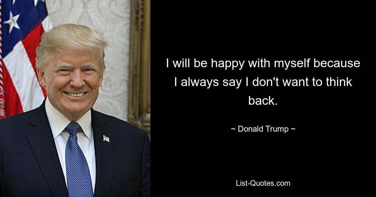 I will be happy with myself because I always say I don't want to think back. — © Donald Trump