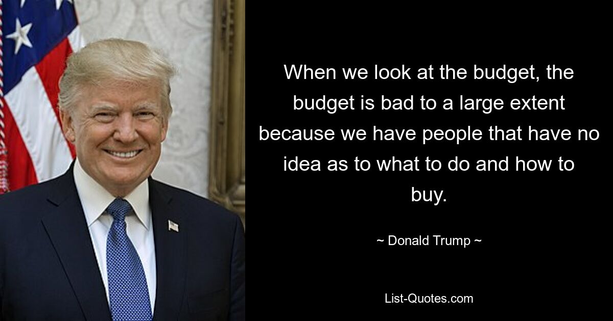 When we look at the budget, the budget is bad to a large extent because we have people that have no idea as to what to do and how to buy. — © Donald Trump