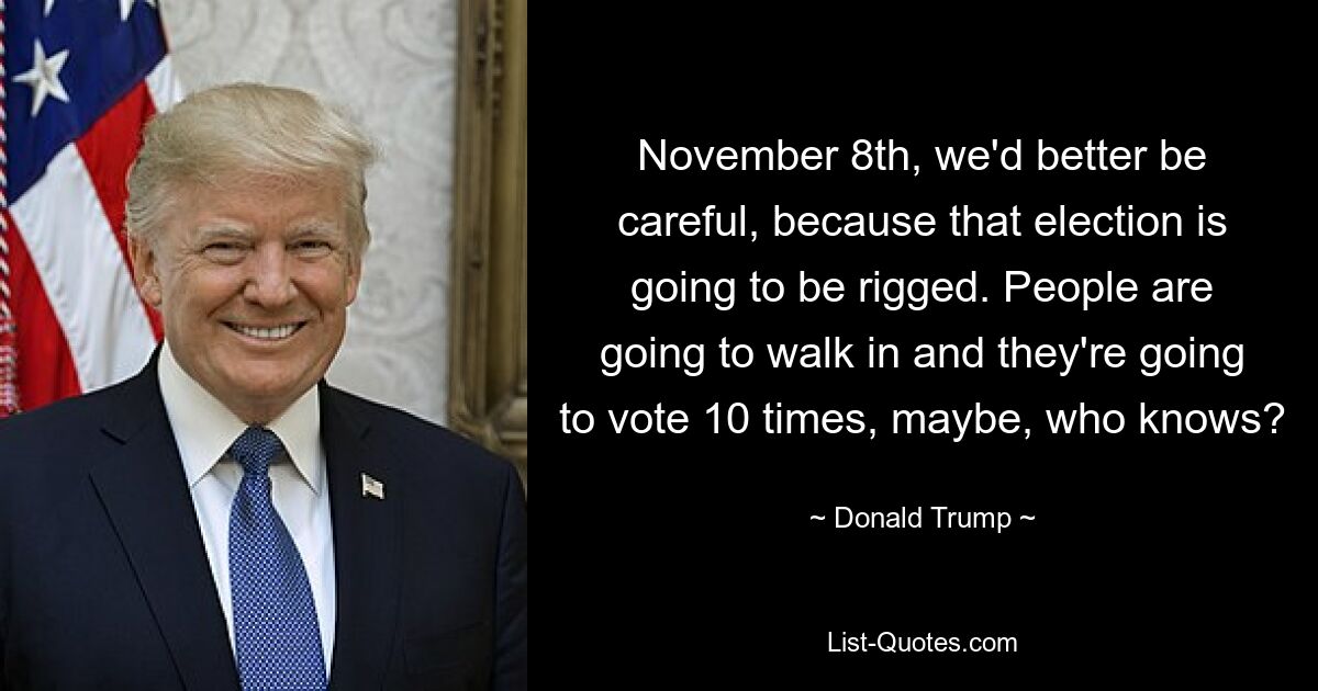 November 8th, we'd better be careful, because that election is going to be rigged. People are going to walk in and they're going to vote 10 times, maybe, who knows? — © Donald Trump