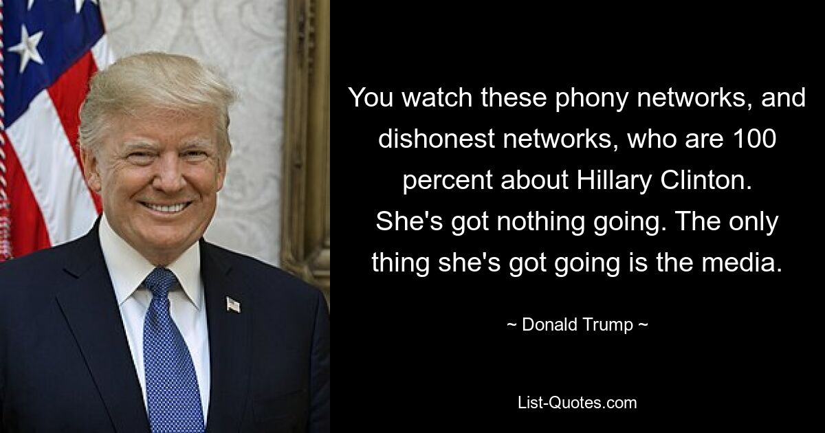 You watch these phony networks, and dishonest networks, who are 100 percent about Hillary Clinton. She's got nothing going. The only thing she's got going is the media. — © Donald Trump