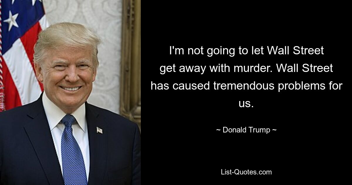 I'm not going to let Wall Street get away with murder. Wall Street has caused tremendous problems for us. — © Donald Trump