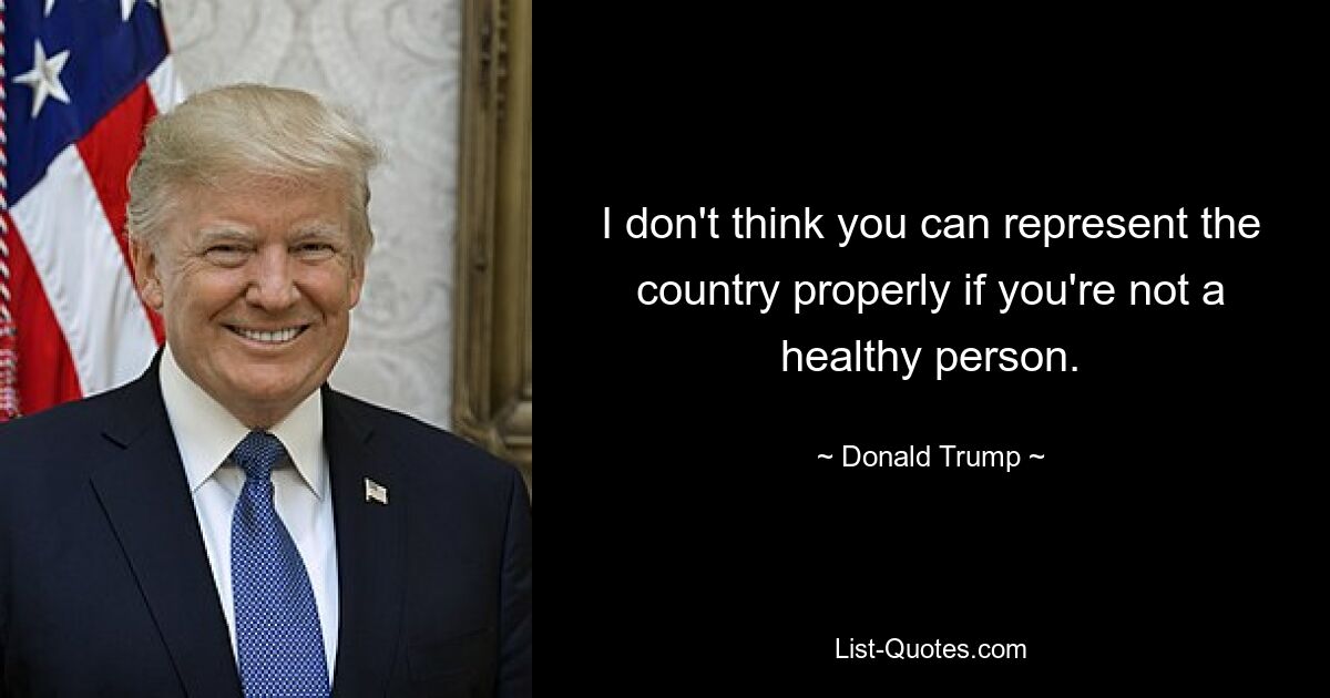 I don't think you can represent the country properly if you're not a healthy person. — © Donald Trump