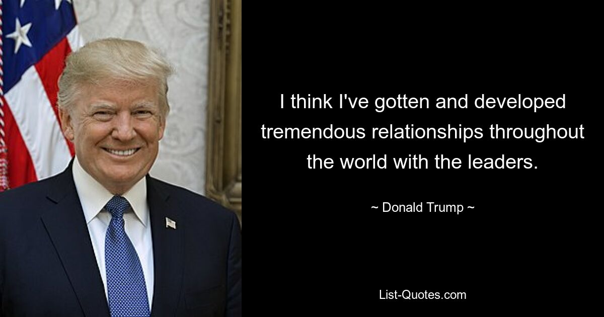 I think I've gotten and developed tremendous relationships throughout the world with the leaders. — © Donald Trump