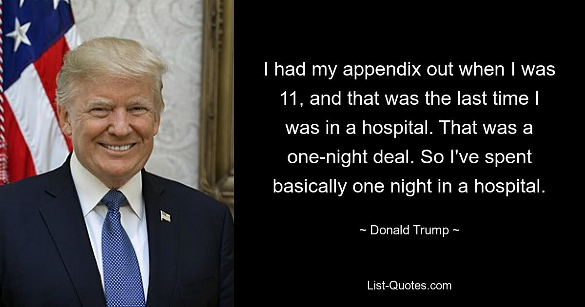 Mit elf Jahren wurde mir der Blinddarm entfernt, und das war das letzte Mal, dass ich in einem Krankenhaus war. Das war ein One-Night-Deal. Ich habe also im Grunde eine Nacht in einem Krankenhaus verbracht. — © Donald Trump 