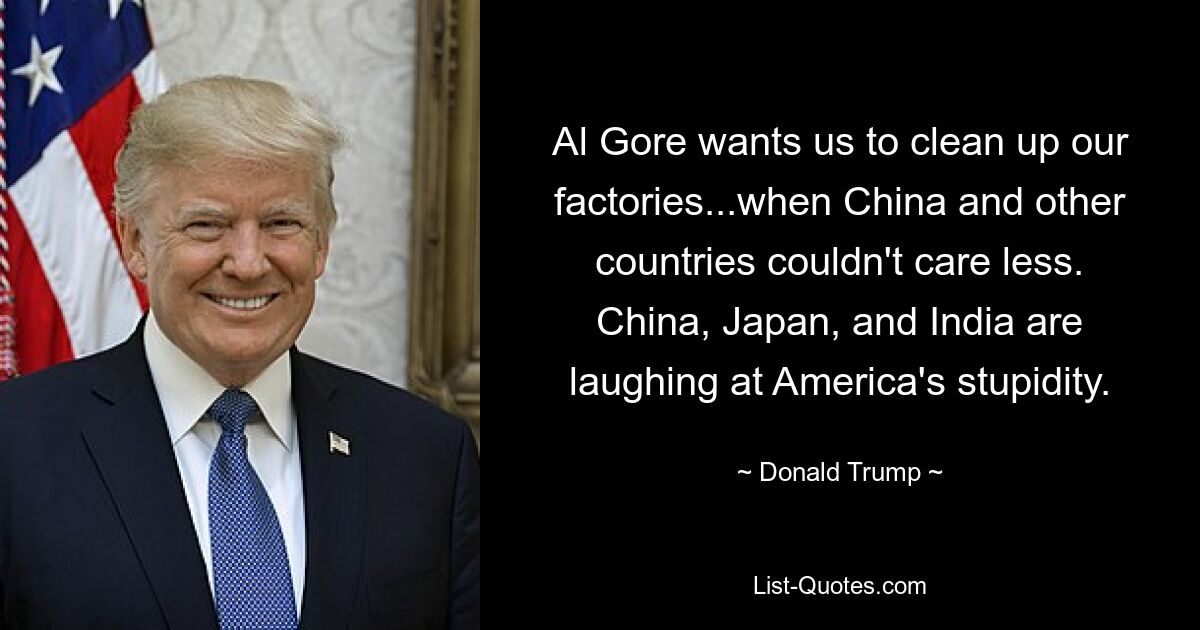 Al Gore möchte, dass wir unsere Fabriken aufräumen ... obwohl es China und anderen Ländern völlig egal ist. China, Japan und Indien lachen über Amerikas Dummheit. — © Donald Trump 