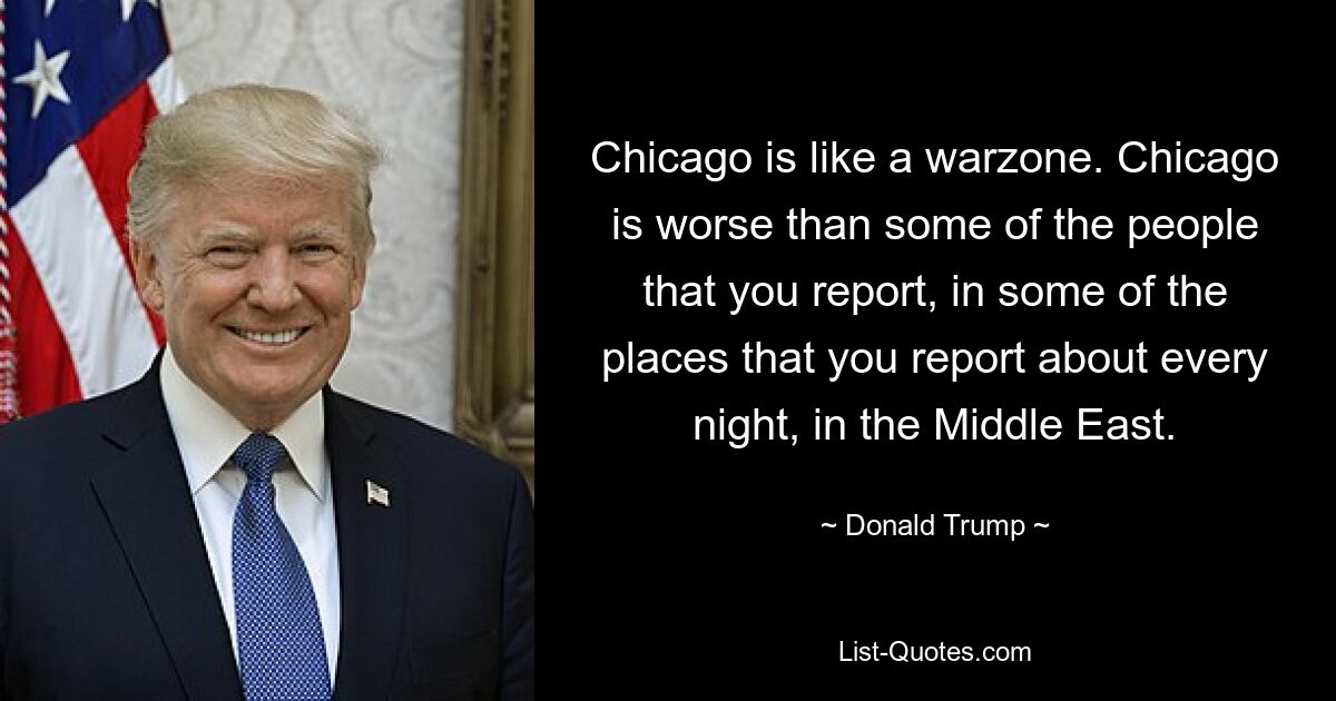 Chicago is like a warzone. Chicago is worse than some of the people that you report, in some of the places that you report about every night, in the Middle East. — © Donald Trump