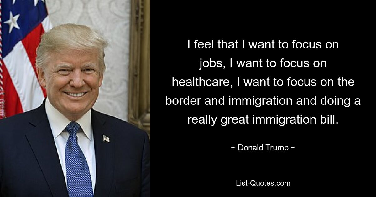 I feel that I want to focus on jobs, I want to focus on healthcare, I want to focus on the border and immigration and doing a really great immigration bill. — © Donald Trump